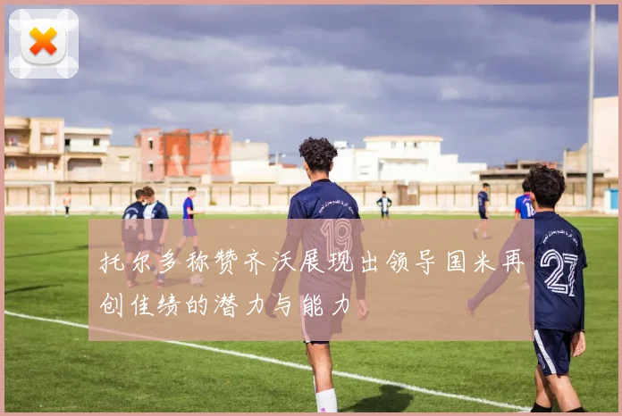 托尔多称赞齐沃展现出领导国米再创佳绩的潜力与能力
