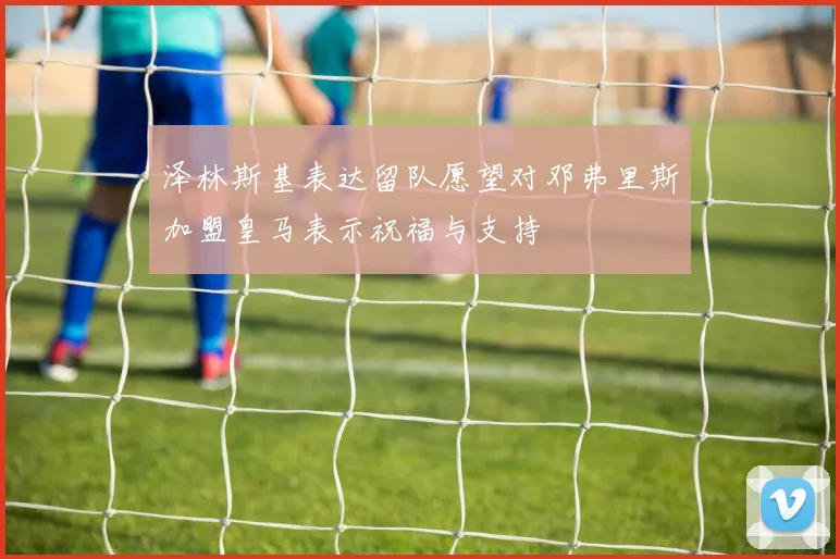 泽林斯基表达留队愿望对邓弗里斯加盟皇马表示祝福与支持