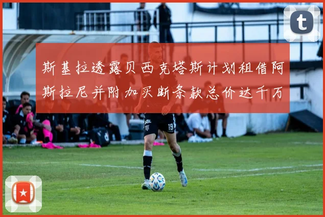 斯基拉透露贝西克塔斯计划租借阿斯拉尼并附加买断条款总价达千万级别