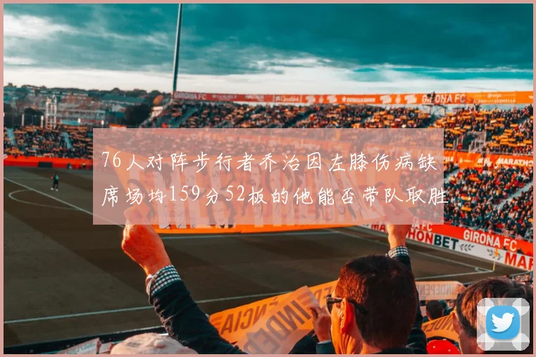 76人对阵步行者乔治因左膝伤病缺席场均159分52板的他能否带队取胜