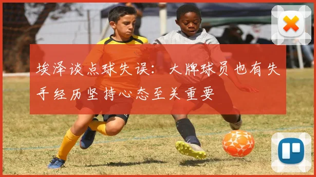 埃泽谈点球失误：大牌球员也有失手经历坚持心态至关重要