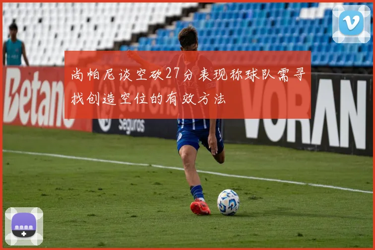 尚帕尼谈空砍27分表现称球队需寻找创造空位的有效方法
