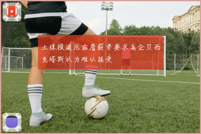 土媒报道厄兹詹薪资要求高企贝西克塔斯认为难以接受