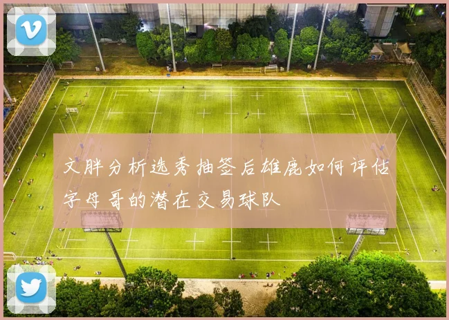 文胖分析选秀抽签后雄鹿如何评估字母哥的潜在交易球队