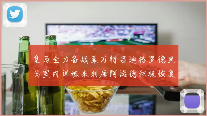 皇马全力备战莱万特吕迪格罗德里戈室内训练米利唐阿诺德积极恢复状态