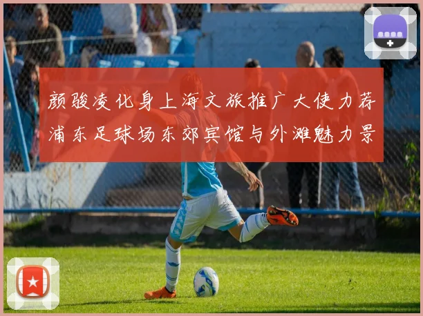 颜骏凌化身上海文旅推广大使力荐浦东足球场东郊宾馆与外滩魅力景点