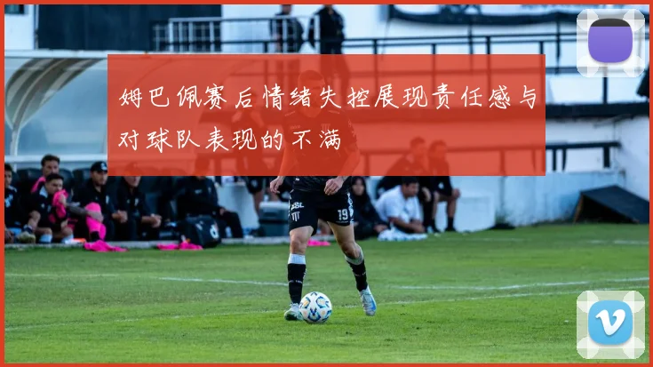 姆巴佩赛后情绪失控展现责任感与对球队表现的不满