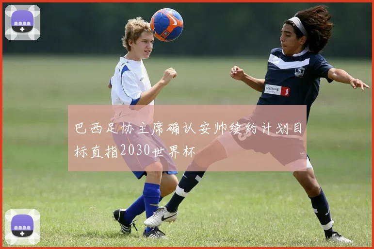 巴西足协主席确认安帅续约计划目标直指2030世界杯