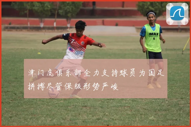 津门虎俱乐部全力支持球员为国足拼搏尽管保级形势严峻