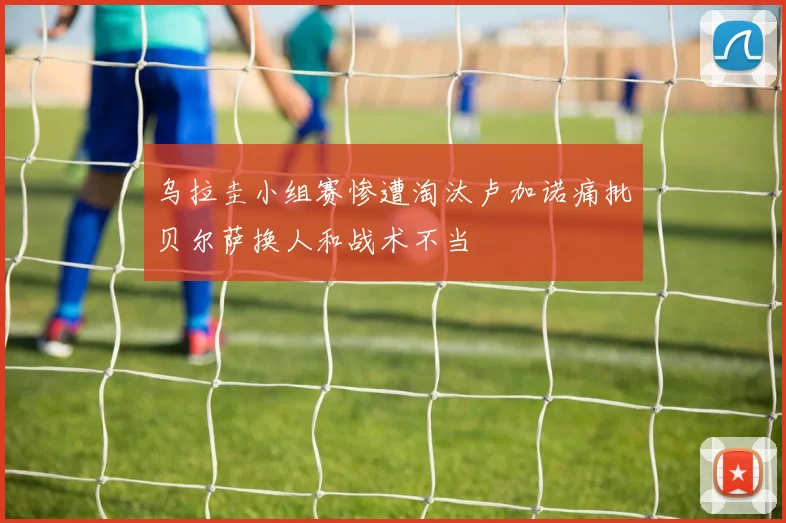 乌拉圭小组赛惨遭淘汰卢加诺痛批贝尔萨换人和战术不当