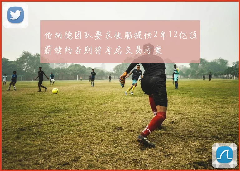 伦纳德团队要求快船提供2年12亿顶薪续约否则将考虑交易方案