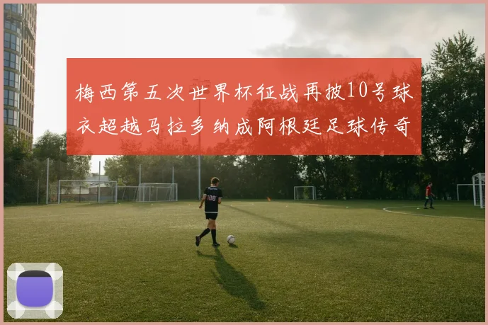 梅西第五次世界杯征战再披10号球衣超越马拉多纳成阿根廷足球传奇