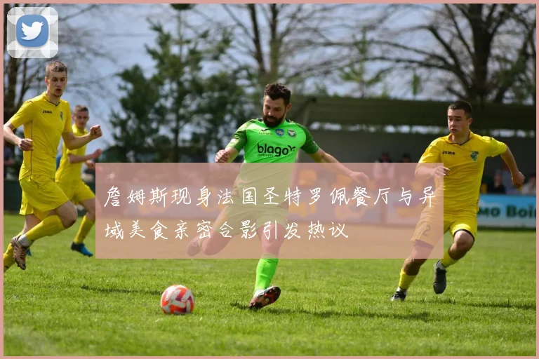 詹姆斯现身法国圣特罗佩餐厅与异域美食亲密合影引发热议