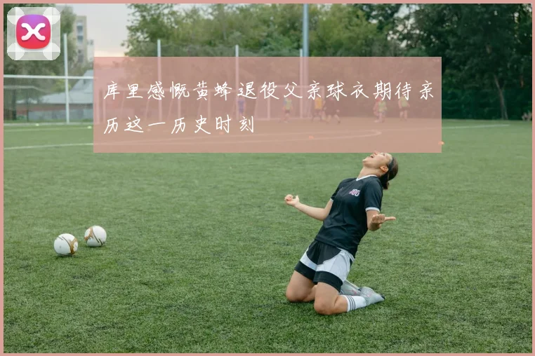 库里感慨黄蜂退役父亲球衣期待亲历这一历史时刻