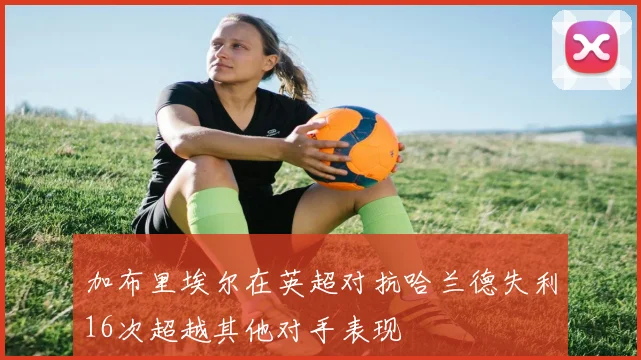 加布里埃尔在英超对抗哈兰德失利16次超越其他对手表现