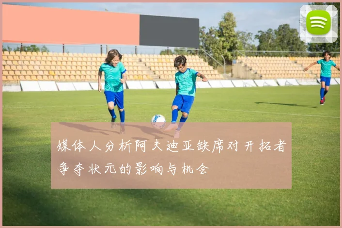 媒体人分析阿夫迪亚缺席对开拓者争夺状元的影响与机会