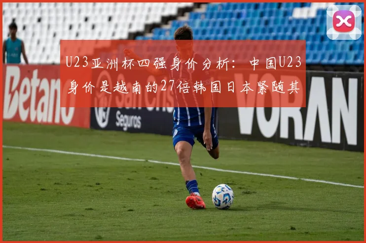 U23亚洲杯四强身价分析：中国U23身价是越南的27倍韩国日本紧随其后