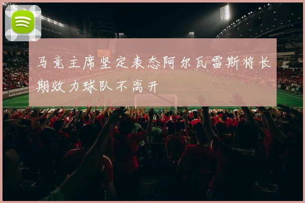 马竞主席坚定表态阿尔瓦雷斯将长期效力球队不离开