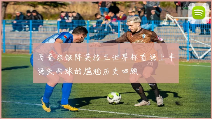 马奎尔缺阵英格兰世界杯首场上半场失两球的尴尬历史回顾