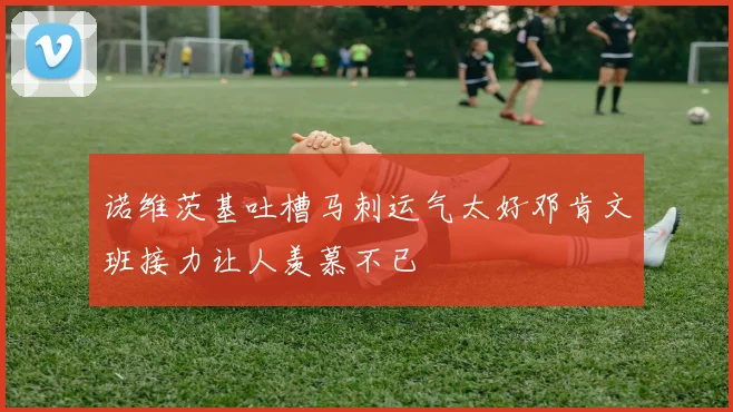 诺维茨基吐槽马刺运气太好邓肯文班接力让人羡慕不已