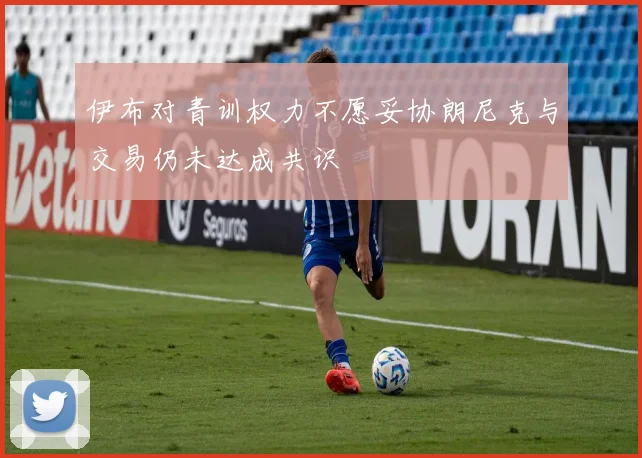 伊布对青训权力不愿妥协朗尼克与交易仍未达成共识